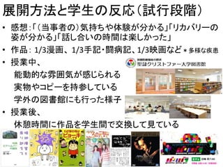 展開方法と学生の反応（試行段階）
• 感想：「（当事者の）気持ちや体験が分かる」「リカバリーの
姿が分かる」「話し合いの時間は楽しかった」
• 作品： 1/3漫画、 1/3手記・闘病記、1/3映画など＊多様な疾患
• 授業中、
能動的な雰囲気が感じられる
実物やコピーを持参している
学外の図書館にも行った様子
• 授業後、
休憩時間に作品を学生間で交換して見ている
19
 