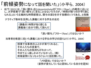 「前傾姿勢になって話を聞いた」（小平ら，2004）
• 松下（2015）は、「深い関与」をCsikszentmihalyiの「フロー（flow）」 の概念に近いと
し、大学授業で「深い関与」に至ることはないだろうが、「時間が経つのが早く感じ
られる」という主観的な時間感覚は、関与の深さを示す指標の1つである、と指摘
ナラティブ教材を活用した講義に対する学生の反応
⇓
（講義の）時間が短く感じる
講義後に自分で探して読んだ
「深い関与」「フロー（flow）」ではないか？
当事者を教室に招いた講義における学生の学びの語りより（小平ら，2004）
⇓
授業で当事者の人とかが来てくれると、
その人たちの言葉で、
その人たちの気持ちがわかって、
今まで上っ面しかみていなかった。（略）
前傾姿勢になっちゃうぐらいに話を聞いた。
「メタ認知」 ではないか？
（姿勢が変化していると認知している自分を認知）20
 