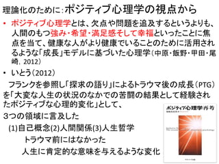理論化のために：ポジティブ心理学の視点から
• ポジティブ心理学とは、欠点や問題を追及するというよりも、
人間のもつ強み・希望・満足感そして幸福といったことに焦
点を当て、健康な人がより健康でいることのために活用され
るような「成長」モデルに基づいた心理学（中原・飯野・甲田・尾
崎，2012）
• いとう（2012）
フランクを参照し「探求の語り」によるトラウマ後の成長（PTG）
を「大変な人生の状況のなかでの苦闘の結果として経験され
たポジティブな心理的変化」として、
３つの領域に言及した
(1)自己概念(2)人間関係(3)人生哲学
トラウマ前にはなかった
人生に肯定的な意味を与えるような変化 23
 