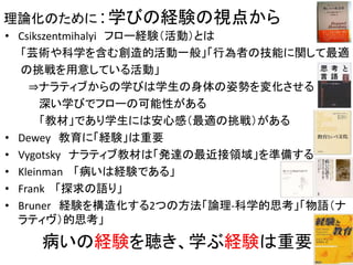 理論化のために：学びの経験の視点から
• Csikszentmihalyi フロー経験（活動）とは
「芸術や科学を含む創造的活動一般」「行為者の技能に関して最適
の挑戦を用意している活動」
⇒ナラティブからの学びは学生の身体の姿勢を変化させる
深い学びでフローの可能性がある
「教材」であり学生には安心感（最適の挑戦）がある
• Dewey 教育に「経験」は重要
• Vygotsky ナラティブ教材は「発達の最近接領域」を準備する
• Kleinman 「病いは経験である」
• Frank 「探求の語り」
• Bruner 経験を構造化する2つの方法「論理-科学的思考」「物語（ナ
ラティヴ）的思考」
病いの経験を聴き、学ぶ経験は重要 25
 