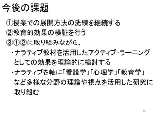 今後の課題
①授業での展開方法の洗練を継続する
②教育的効果の検証を行う
③①②に取り組みながら、
・ナラティブ教材を活用したアクティブ･ラーニング
としての効果を理論的に検討する
・ナラティブを軸に「看護学」「心理学」「教育学」
など多様な分野の理論や視点を活用した研究に
取り組む
28
 