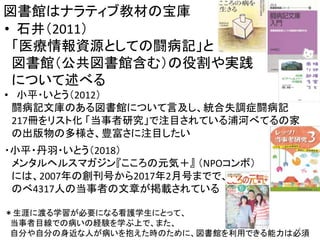 図書館はナラティブ教材の宝庫
• 石井（2011）
「医療情報資源としての闘病記」と
図書館（公共図書館含む）の役割や実践
について述べる
• 小平・いとう（2012）
闘病記文庫のある図書館について言及し、統合失調症闘病記
217冊をリスト化 「当事者研究」で注目されている浦河べてるの家
の出版物の多様さ、豊富さに注目したい
・小平・丹羽・いとう（2018）
メンタルヘルスマガジン『こころの元気＋』 （NPOコンボ）
には、2007年の創刊号から2017年2月号までで、
のべ4317人の当事者の文章が掲載されている
＊生涯に渡る学習が必要になる看護学生にとって、
当事者目線での病いの経験を学ぶ上で、また、
自分や自分の身近な人が病いを抱えた時のために、図書館を利用できる能力は必須
4
 