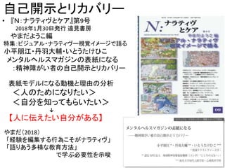 自己開示とリカバリー
• 『Ｎ：ナラティヴとケア』第9号
2018年1月30日発行 遠見書房
やまだようこ編
特集：ビジュアル・ナラティヴー視覚イメージで語る
小平朋江・丹羽大輔・いとうたけひこ
メンタルヘルスマガジンの表紙になる
：精神障がい者の自己開示とリカバリー
表紙モデルになる動機と理由の分析
＜人のためになりたい＞
＜自分を知ってもらいたい＞
↓
【人に伝えたい自分がある】
やまだ（2018）
「経験を編集する行為こそがナラティヴ」
「語りあう多様な教育方法」
で学ぶ必要性を示唆
8
 