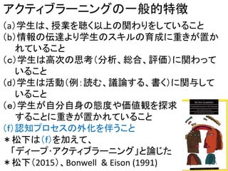 アクティブラーニングの一般的特徴
（a）学生は、授業を聴く以上の関わりをしていること
（b）情報の伝達より学生のスキルの育成に重きが置か
れていること
（ｃ）学生は高次の思考（分析、総合、評価）に関わって
いること
（d）学生は活動（例：読む、議論する、書く）に関与して
いること
（ｅ）学生が自分自身の態度や価値観を探求
することに重きが置かれていること
（ｆ）認知プロセスの外化を伴うこと
＊松下は（ｆ）を加えて、
「ディープ･アクティブラーニング」と論じた
＊松下（2015）、Bonwell & Eison (1991) 9
 