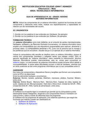 INSTITUCION EDUCATIVA COLEGIO JOHN F. KENNEDY
Villavicencio – Meta
AREA: TECNOLOGIA E INFORMATICA
GUIA DE APRENDIZAJE Nº. 02 – GRADO: NOVENO
SISTEMAS INFORMATICOS
META: Indicar las componentes de un sistema informático, explorar las funciones de cada
componente y relaciones entre estas, evaluar sus especificaciones y capacidades en
relación con las necesidades del usuario.
EV. DIAGNOSTICA
1. Escribe con tus palabras lo que entiendes por Hardware. Da ejemplos
2. Escribe con tus palabras lo que entiendes por Software. Da ejemplos
FORMACION TEORICA
Un sistema informático como todo sistema, es el conjunto de partes interrelacionadas,
hardware, software y de Recurso Humano (humanware). Un sistema informático típico
emplea una computadora que usa dispositivos programables para capturar, almacenar y
procesar datos. La computadora personal o PC, junto con la persona que lo maneja y
los periféricos que los envuelven, resultan de por sí un ejemplo de un sistema informático.
Incluso la computadora más sencilla se clasifica como un sistema informático, porque al
menos dos componentes (hardware y software) tienen que trabajar unidos. Pero el
genuino significado de "sistema informático" viene mediante la interconexión. Muchos
sistemas informáticos pueden interconectarse, esto es, unirse para convertirse un
sistema mayor. La interconexión de sistemas informáticos puede tornarse difícil debido a
incompatibilidades. A veces estas dificultades ocurren a nivel de hardware, mientras que
en otras ocasiones se dan entre programas informáticos que no son compatibles entre sí.
HARDWARE
Son todos los componentes y dispositivos físicos y tangibles que forman una computadora
como la CPU o la placa base.
Entre los elementos hardware, encontramos:
Externos: Monitor, teclado, parlantes, WebCam, impresora, plotters, Scanner, Módem,
entre otros.
Internos: Mother Board, Memoria Ram, Memoria Rom, Tarjetas de video, tarjetas de
audio, tarjetas de red, Microprocesador, Hard disk o Disco Duro, Unidad de CD (R – RW),
Unidad De DVD (R – RW), fuente de alimentación, entre otros.
SOFTWARE
El Software es el soporte lógico e inmaterial que permite que la computadora pueda
desempeñar tareas inteligentes, dirigiendo a los componentes físicos o hardware con
instrucciones y datos a través de diferentes tipos de programas.
El Software son los programas de aplicación y los sistemas operativos, que según las
funciones que realizan pueden ser clasificados en:
A. Software de Sistema
B. Software de Aplicación
 