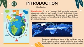 INTRODUCTION
Globalizacion
Decisions made in one corner of the world can have a
direct impact on other places, which is what makes
globalization so important and, sometimes, controversial.
Globalization: It is a process that connects countries,
economies, cultures, and people through technology, trade,
migration, and communication. Simply put, it breaks down
physical and cultural barriers, allowing for a faster flow of ideas,
products, and people.
01
 