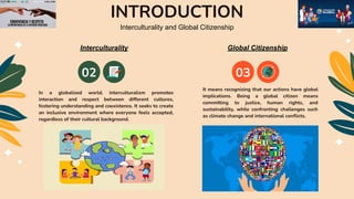 INTRODUCTION
02 03
In a globalized world, interculturalism promotes
interaction and respect between different cultures,
fostering understanding and coexistence. It seeks to create
an inclusive environment where everyone feels accepted,
regardless of their cultural background.
Interculturality and Global Citizenship
Interculturality Global Citizenship
It means recognizing that our actions have global
implications. Being a global citizen means
committing to justice, human rights, and
sustainability, while confronting challenges such
as climate change and international conﬂicts.
 