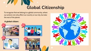 To recognize that we belong to a global community, where
our actions not only affect our country or our city, but also
the rest of the planet.
Global Citizenship
A global citizen:
 