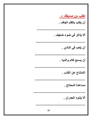 13
‫صدٌقك‬ ‫من‬ ‫اطلب‬-:
‫الجاف‬ ‫بالقلم‬ ‫ٌكتب‬ ‫أن‬.
................................................
‫ضعٌف‬ ‫ضوء‬ ً‫ف‬ ‫ٌذاكر‬ ‫أال‬.
.................................................
‫النادي‬ ً‫ف‬ ‫ٌلعب‬ ‫أن‬.
..................................................
‫والدٌه‬ ‫كالم‬ ‫ٌسمع‬ ‫أن‬.
..................................................
‫الكذب‬ ‫عن‬ ‫اإلمتناع‬.
..................................................
‫المحتاج‬ ‫مساعدة‬.
...................................................
‫الجدران‬ ‫ٌشوه‬ ‫أال‬.
.................................................
 