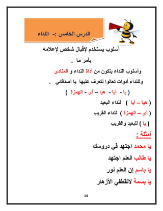 14
‫إلعالمه‬ ‫شخص‬ ‫إلقبال‬ ‫ٌستخدم‬ ‫أسلوب‬
‫ما‬ ‫بأمر‬.
‫من‬ ‫ٌتكون‬ ‫النداء‬ ‫وأسلوب‬‫أداة‬‫و‬ ‫النداء‬‫المنادى‬
ً‫أصدقائ‬ ‫ٌا‬ ‫علٌها‬ ‫نتعرف‬ ‫تعالوا‬ ‫أدوات‬ ‫وللنداء‬.
(‫ٌا‬-‫أٌا‬-‫هٌا‬–‫أى‬-‫الهمزة‬)
(‫هٌا‬–‫أٌا‬)‫البعٌد‬ ‫لنداء‬
(‫أى‬–‫الهمزة‬)‫القرٌب‬ ‫لنداء‬
(‫ٌا‬)‫والقرٌب‬ ‫للبعٌد‬
‫أمثلة‬:
‫ٌا‬‫محمد‬‫دروسك‬ ً‫ف‬ ‫اجتهد‬
‫طالب‬ ‫ٌا‬‫اجتهد‬ ‫العلم‬
‫باسم‬ ‫ٌا‬‫نور‬ ‫العلم‬ ‫إن‬
‫بسمة‬ ‫ٌا‬‫األزهار‬ ً‫التقطف‬
‫الخامس‬ ‫الدرس‬-:‫النداء‬
 