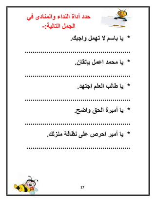 17
ً‫ف‬ ‫والمنادى‬ ‫النداء‬ ‫أداة‬ ‫حدد‬
‫التالٌة‬ ‫الجمل‬-:
*‫واجبك‬ ‫تهمل‬ ‫ال‬ ‫باسم‬ ‫ٌا‬.
.....................................................
*‫بإتقان‬ ‫اعمل‬ ‫محمد‬ ‫ٌا‬.
.....................................................
*‫اجتهد‬ ‫العلم‬ ‫طالب‬ ‫ٌا‬.
.....................................................
*‫واضح‬ ‫الحق‬ ‫أمٌرة‬ ‫ٌا‬.
.....................................................
*‫منزلك‬ ‫نظافة‬ ‫على‬ ‫احرص‬ ‫أمٌر‬ ‫ٌا‬.
....................................................
 