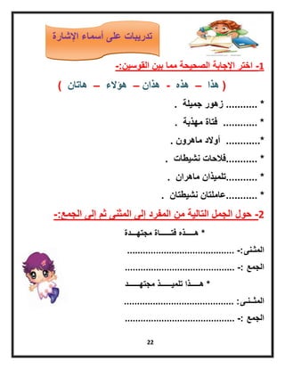 22
1-‫القوسٌن‬ ‫بٌن‬ ‫مما‬ ‫الصحٌحة‬ ‫اإلجابة‬ ‫اختر‬-:
(‫هذا‬–‫هذه‬-‫هذان‬–‫هؤالء‬–‫هاتان‬)
........... *‫جمٌلة‬ ‫زهور‬.
*............‫مهذبة‬ ‫فتاة‬.
............*‫ماهرون‬ ‫أوالد‬.
........... *‫نشٌطات‬ ‫فالحات‬.
........... *‫ماهران‬ ‫تلمٌذان‬.
........... *‫نشٌطتان‬ ‫عاملتان‬.
2-‫الجمع‬ ‫إلى‬ ‫ثم‬ ‫المثنى‬ ‫إلى‬ ‫المفرد‬ ‫من‬ ‫التالٌة‬ ‫الجمل‬ ‫حول‬-:
*‫مجتهـــدة‬ ‫فتــــــاة‬ ‫هـــــذه‬
‫المثـنى‬......................................... -:
‫الجمع‬.......................................... -:
*‫مجتهــــــد‬ ‫تلمٌــــــذ‬ ‫هـــــذا‬
‫المثــنـى‬.......................................... :
‫الجمع‬.......................................... -:
‫اإلشارة‬ ‫أسماء‬ ‫على‬ ‫تدرٌبات‬
 