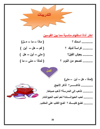 26
‫التدرٌبات‬
‫القوسٌن‬ ‫بٌن‬ ‫مما‬ ‫مناسبة‬ ‫استفهام‬ ‫أداة‬ ‫اختر‬
...........‫اسمك‬‫؟‬(‫ماذا‬–‫ما‬–‫ه‬‫ــ‬‫ل‬)
..........‫لدٌك‬ ‫كراسة‬‫؟‬(‫كم‬–‫هل‬–‫أٌن‬)
..........‫الفٌل‬ ‫ٌعٌش‬‫؟‬(‫متى‬–‫أٌن‬–‫هل‬)
..........‫النوم‬ ‫من‬ ‫تصحو‬‫؟‬(‫لماذا‬–‫متى‬–‫ما‬)
(‫لماذا‬-‫هل‬–‫أٌن‬–‫متى‬)
.............‫ألنجح‬ ‫أذاكر‬ ‫تذاكــــــــر؟‬.
...........‫ا‬ً‫صباح‬ ‫أذهب‬ ‫المدرسة؟‬ ‫إلى‬ ‫تذهب‬.
..........‫الحٌوانات‬ ‫أحب‬ ‫نعم‬ ‫الحٌوانــــات؟‬ ‫تحب‬.
..........‫المكتب‬ ‫على‬ ‫الكتب‬ ‫أضع‬ ‫؟‬ ‫كتبـــــك‬ ‫تضع‬.
‫أكمل‬
 