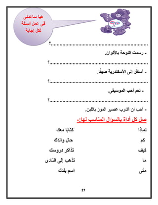 27
...................................................................‫؟‬
-‫باأللوان‬ ‫اللوحة‬ ‫رسمت‬.
....................................................................‫؟‬
-‫ا‬ً‫ف‬ٌ‫ص‬ ‫األسكندرٌة‬ ‫إلى‬ ‫أسافر‬.
....................................................................‫؟‬
-‫الموسٌقى‬ ‫أحب‬ ‫نعم‬.
....................................................................‫؟‬
-‫باللبن‬ ‫الموز‬ ‫عصٌر‬ ‫أشرب‬ ‫أن‬ ‫أحب‬.
‫لها‬ ‫المناسب‬ ‫بالسؤال‬ ‫أداة‬ ‫كل‬ ‫صل‬-:
‫معك‬ ‫ا‬ً‫ب‬‫كتا‬ ‫لماذا‬
‫والدك‬ ‫حال‬ ‫كم‬
‫دروسك‬ ‫تذاكر‬ ‫كٌف‬
‫النادى‬ ‫إلى‬ ‫تذهب‬ ‫ما‬
‫بلدك‬ ‫اسم‬ ‫متى‬
‫ساعدنى‬ ‫هٌا‬
‫أسئلة‬ ‫عمل‬ ‫فى‬
‫إجابة‬ ‫لكل‬
 