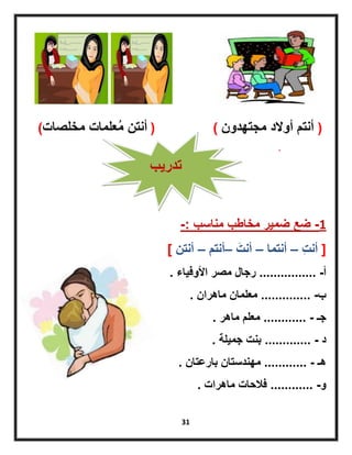 31
(‫أنتم‬‫أوالد‬‫مجتهدون‬( )‫أنتن‬‫علما‬ُ‫م‬‫مخلصات‬ ‫ت‬)
1-‫ضمٌر‬ ‫ضع‬‫مخاطب‬‫مناسب‬-:
[‫ِت‬‫ت‬‫أن‬–‫أنتما‬–‫َت‬‫أنت‬–‫أنتم‬–‫أنتن‬]
‫أ‬................ -‫األوفٌاء‬ ‫مصر‬ ‫رجال‬.
‫ب‬.............. -‫ماهران‬ ‫معلمان‬.
‫جـ‬............ -‫ماهر‬ ‫معلم‬.
‫د‬............. -‫جمٌلة‬ ‫بنت‬.
‫هـ‬............ -‫بارعتان‬ ‫مهندستان‬.
‫و‬............ -‫ماهرات‬ ‫فالحات‬.
‫تدرٌب‬
 
