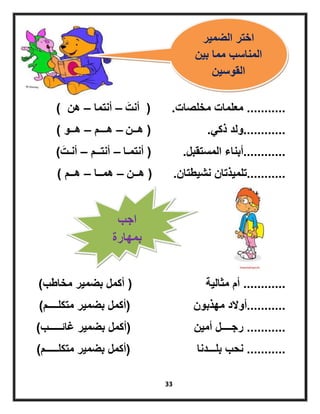 33
...........‫مخلصات‬ ‫معلمات‬.(‫َت‬‫أنت‬–‫أنتما‬–‫هن‬)
............ً‫ذك‬ ‫ولد‬.(‫هــن‬–‫هـــم‬–‫هــو‬)
............‫المستقبل‬ ‫أبناء‬.(‫أنتمـا‬–‫أنتــم‬–‫َت‬‫أنـت‬)
...........‫نشٌطتان‬ ‫تلمٌذتان‬.(‫هــن‬–‫همــا‬–‫هــم‬)
............‫مثالٌة‬ ‫أم‬(‫مخاطب‬ ‫بضمٌر‬ ‫أكمل‬)
...........‫مهذبون‬ ‫أوالد‬(‫متكلــــم‬ ‫بضمٌر‬ ‫أكمل‬)
...........‫أمٌن‬ ‫رجــــل‬(‫غائـــــب‬ ‫بضمٌر‬ ‫أكمل‬)
...........‫بلـــدنا‬ ‫نحب‬(‫متكلـــــم‬ ‫بضمٌر‬ ‫أكمل‬)
‫الضمٌر‬ ‫اختر‬
‫بٌن‬ ‫مما‬ ‫المناسب‬
‫القوسٌن‬
‫اجب‬
‫بمهارة‬
 