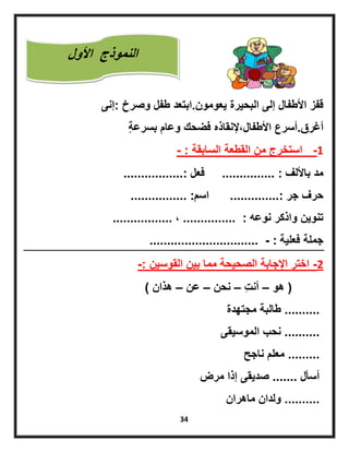 34
‫ٌعومون‬ ‫البحٌرة‬ ‫إلى‬ ‫األطفال‬ ‫قفز‬.‫وصرخ‬ ‫طفل‬ ‫ابتعد‬:‫إنى‬
‫أغرق‬.‫ٍة‬‫ة‬‫بسرع‬ ‫وعام‬ ‫فضحك‬ ‫األطفاللإلنقاذه‬ ‫أسرع‬
1-‫السابقة‬ ‫القطعة‬ ‫من‬ ‫استخرج‬- :
‫باأللف‬ ‫مد‬............... :‫فعل‬.................:
‫جر‬ ‫حرف‬..............:‫اسم‬................ :
‫نوعه‬ ‫واذكر‬ ‫تنوٌن‬............... :‫ل‬.................
‫فعلٌة‬ ‫جملة‬............................... - :
2-‫القوسٌن‬ ‫بٌن‬ ‫مما‬ ‫الصحٌحة‬ ‫اإلجابة‬ ‫اختر‬-:
(‫هو‬–‫ِت‬‫ت‬‫أن‬–‫نحن‬–‫عن‬–‫هذان‬)
..........‫مجتهدة‬ ‫طالبة‬
..........‫الموسٌقى‬ ‫نحب‬
.........‫ناجح‬ ‫معلم‬
‫أسأل‬.......‫مرض‬ ‫إذا‬ ‫صدٌقى‬
..........‫ماهران‬ ‫ولدان‬
‫األول‬ ‫النموذج‬
‫ألول‬
 