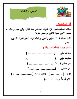36
‫اقرأ‬‫اجب‬ ‫ثم‬-:
‫قال‬ ‫و‬ ‫أمٌر‬ ‫بكى‬ ‫ل‬ ‫األم‬ ‫عٌد‬ ً‫ف‬ ‫ألمه‬ ‫هدٌته‬ ‫عن‬ ‫أمٌر‬ ‫المعلمة‬ ‫سألت‬:‫لم‬
‫ًا‬‫د‬‫نقو‬ ‫أدخر‬ ‫لم‬ ً‫ألنن‬ ‫هدٌة‬ ً‫ألم‬ ‫أحضر‬.
‫المعلمة‬ ‫قالت‬:‫للتكون‬ ‫ًا‬‫د‬‫نقو‬ ‫تدخر‬ ‫كٌف‬ ‫تعلم‬ ‫و‬ ‫أمٌر‬ ‫ٌا‬ ‫تحزن‬ ‫ال‬
‫ًا‬‫د‬ٌ‫سع‬.
‫السابقة‬ ‫القطعة‬ ‫من‬ ‫استخرج‬-:
‫نفى‬ ‫أسلوب‬{...............................}
‫نهى‬ ‫أسلوب‬{..............................}
‫مضارع‬ ‫فعل‬{..............................}
ً‫ماض‬ ‫فعل‬{...............................}
‫تنوٌن‬{..............}‫وبٌن‬ ‫ل‬‫نوعه‬{......................}
‫قمرٌة‬ ‫الم‬{...............}
‫الثالث‬ ‫النموذج‬
 