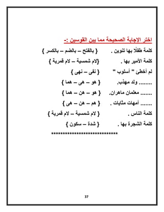 37
‫القوسٌن‬ ‫ٌبن‬ ‫مما‬ ‫الصحٌحة‬ ‫اإلجابة‬ ‫اختر‬-:
‫تنوٌن‬ ‫بها‬ ً‫طفال‬ ‫كلمة‬.{‫بالفتح‬–‫بالضم‬–‫بالكسر‬}
‫بها‬ ‫األمٌر‬ ‫كلمة‬.{‫شمسٌة‬ ‫الم‬–‫قمرٌة‬ ‫الم‬}
‫أخطئ‬ ‫لم‬"‫أسلوب‬"{‫نفى‬–‫نهى‬}
........‫مهذب‬ ‫ولد‬.{‫هو‬–‫هى‬–‫هما‬}
.......‫ماهران‬ ‫معلمان‬.{‫هو‬–‫هن‬–‫هما‬}
.......‫مثاٌات‬ ‫أمهات‬.{‫هم‬–‫هن‬–‫هى‬}
‫الناس‬ ‫كلمة‬.{‫شمسٌة‬ ‫الم‬–‫قمرٌة‬ ‫الم‬}
‫بها‬ ‫الشجرة‬ ‫كلمة‬.{‫شدة‬–‫سكون‬}
*****************************
 