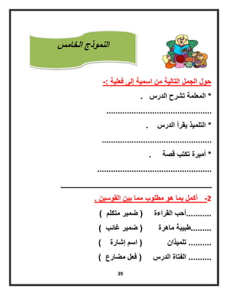 39
‫فعلٌة‬ ‫إلى‬ ‫اسمٌة‬ ‫من‬ ‫التالٌة‬ ‫الجمل‬ ‫حول‬-:
*‫الدرس‬ ‫تشرح‬ ‫المعلمة‬.
..............................................
*‫الدرس‬ ‫ٌقرأ‬ ‫التلمٌذ‬.
................................................
*‫قصة‬ ‫تكتب‬ ‫أمٌرة‬.
..................................................
_________________________________
2-‫القوسٌن‬ ‫بٌن‬ ‫مما‬ ‫مطلوب‬ ‫هو‬ ‫بما‬ ‫أكمل‬.
...........‫القراءة‬ ‫أحب‬(‫متكلم‬ ‫ضمٌر‬)
.........‫ماهرة‬ ‫طبٌبة‬(‫غائب‬ ‫ضمٌر‬)
..........‫تلمٌذان‬(‫إشارة‬ ‫اسم‬)
..........‫الدرس‬ ‫الفتاة‬(‫مضارع‬ ‫فعل‬)
‫الخامس‬ ‫النموذج‬
 