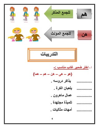 4
‫أ‬-‫مناسب‬ ‫غائب‬ ‫ضمٌر‬ ‫اختر‬-:
{‫هو‬–‫هى‬–‫هن‬–‫هم‬–‫هما‬}
.............‫دروسه‬ ‫ٌذاكر‬.
.............‫الكرة‬ ‫ٌلعبان‬.
.............‫ماهرون‬ ‫عمال‬.
.............‫مجتهدة‬ ‫تلمٌذة‬.
.............‫مثالٌات‬ ‫أمهات‬.
‫هم‬‫المذكر‬ ‫للجمع‬
‫هن‬‫المؤنث‬ ‫للجمع‬
‫التدرٌبات‬
 