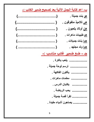 5
‫ب‬-‫الغائب‬ ‫ضمٌر‬ ‫تصحٌح‬ ‫بعد‬ ‫اآلتٌة‬ ‫الجمل‬ ‫كتابة‬ ‫اعد‬-:
‫هو‬‫جمٌلة‬ ‫بنت‬.{.........................................}
‫هى‬‫متفوقون‬ ‫تالمٌذ‬.{.....................................}
‫هن‬‫ٌلعبون‬ ‫أوالد‬.{.....................................}
‫هم‬‫ماهرات‬ ‫طبٌبات‬.{........................................}
‫هما‬‫جمٌالت‬ ‫بنات‬.{........................................}
‫هما‬‫مجتهد‬ ‫ولد‬.{.......................................}
‫جـ‬-‫مناسب‬ ‫غائب‬ ‫ضمٌر‬ ‫ضع‬-:
...................‫بالكرة‬ ‫ٌلعب‬.
..................‫جمٌلة‬ ‫لوحة‬ ‫ترسم‬.
.................‫الفاكهة‬ ‫ٌأكلون‬.
.................‫ماهرات‬ ‫معلمات‬.
................‫الدرس‬ ‫ٌكتبان‬.
................‫الرٌاضة‬ ‫ٌحب‬.
................‫جمٌلة‬ ‫قصة‬ ‫تقرأ‬.
...............‫مفٌدة‬ ‫أشٌاء‬ ‫ٌصنعون‬.
 