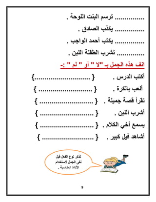 9
...............‫اللوحة‬ ‫البنت‬ ‫ترسم‬.
...............‫الصادق‬ ‫ٌكذب‬.
...............‫الواجب‬ ‫أحمد‬ ‫ٌكتب‬.
..............‫اللبن‬ ‫الطفلة‬ ‫تشرب‬.
‫بـ‬ ‫الجمل‬ ‫هذه‬ ‫انف‬"‫ال‬"‫أو‬"‫لم‬-: "
‫الدرس‬ ‫أكتب‬.{............................}
‫بالكرة‬ ‫ألعب‬.{...........................}
‫جمٌلة‬ ‫قصة‬ ‫تقرأ‬.{...........................}
‫اللبن‬ ‫أشرب‬.{...........................}
‫الكالم‬ ً‫أخ‬ ‫ٌسمع‬.{...........................}
‫كبٌر‬ ‫فٌل‬ ‫أشاهد‬.{..........................}
‫قبل‬ ‫الفعل‬ ‫نوع‬ ‫تذكر‬
‫إلستخدام‬ ‫الجمل‬ ‫نفى‬
‫المناسبة‬ ‫األداة‬.
 