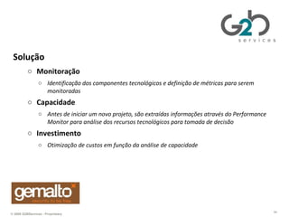 Gemalto Solução Monitoração Identificação dos componentes tecnológicos e definição de métricas para serem monitoradas  Capacidade Antes de iniciar um novo projeto, são extraídas informações através do Performance Monitor para análise dos recursos tecnológicos para tomada de decisão Investimento Otimização de custos em função da análise de capacidade 
