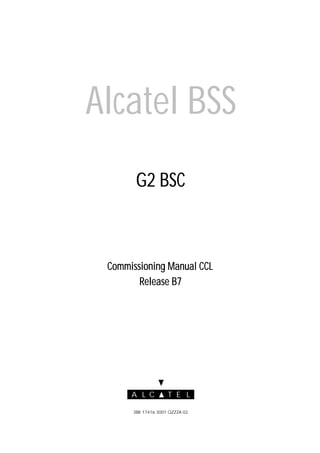 A L EC T L
3BK 17416 3001 QZZZA 02
AAAAllllccccaaaatttteeeellll BBBBSSSSSSSS
G2 BSCG2 BSCG2 BSCG2 BSC
Commissioning Manual CCLCommissioning Manual CCLCommissioning Manual CCLCommissioning Manual CCL
Release B7Release B7Release B7Release B7
 