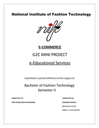 National Institute of Fashion Technology
E-COMMERCE
G2C MINI PROJECT
e-Educational Services
Submitted in partial fulfillment of the degree of
Bachelor of Fashion Technology
Semester V
SUBMITTED TO: SUBMITTED BY:
PROF.RAGHURAM JAYARAMAN SUNANDA GHORAI
SHUBHAM SINGH
SHREYA CHAUDHURY
 