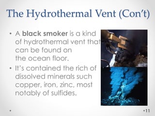 The Hydrothermal Vent (Con’t)
• A black smoker is a kind
of hydrothermal vent that
can be found on
the ocean floor.
• It’s contained the rich of
dissolved minerals such
copper, iron, zinc, most
notably of sulfides.
11
 
