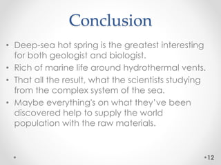 Conclusion
• Deep-sea hot spring is the greatest interesting
for both geologist and biologist.
• Rich of marine life around hydrothermal vents.
• That all the result, what the scientists studying
from the complex system of the sea.
• Maybe everything's on what they’ve been
discovered help to supply the world
population with the raw materials.
12
 
