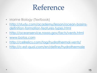 Reference
• Marine Biology (Textbook)
• http://study.com/academy/lesson/ocean-basins-
definition-formation-features-types.html
• http://oceanservice.noaa.gov/facts/vents.html
• www.botos.com
• http://cellrelics.com/tag/hydrothermal-vents/
• http://c-est-quoi.com/en/define/hydrothermale
13
 