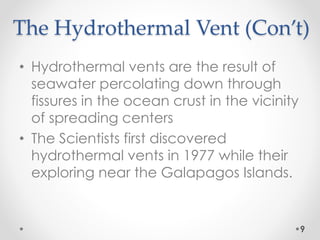 The Hydrothermal Vent (Con’t)
• Hydrothermal vents are the result of
seawater percolating down through
fissures in the ocean crust in the vicinity
of spreading centers
• The Scientists first discovered
hydrothermal vents in 1977 while their
exploring near the Galapagos Islands.
9
 