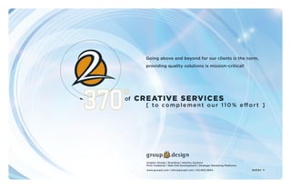 of
Going above and beyond for our clients is the norm,
providing quality solutions is mission-critical!
CREATIVE SERVICES
[ to complement our 110% effort ]
Graphic Design | Branding | Identity Systems
Print Collateral | Web Site Development | Strategic Marketing Platforms
www.group2.com | info@group2.com | 412.605.0834 enter >
 