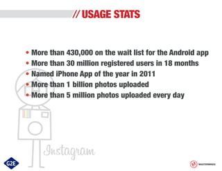 USAGE STATS
• More than 430,000 on the wait list for the Android app
• More than 30 million registered users in 18 months
• Named iPhone App of the year in 2011
• More than 1 billion photos uploaded
• More than 5 million photos uploaded every day

MASTERMINDS

 