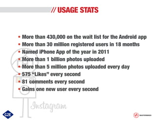 USAGE STATS
• More than 430,000 on the wait list for the Android app
• More than 30 million registered users in 18 months
• Named iPhone App of the year in 2011
• More than 1 billion photos uploaded
• More than 5 million photos uploaded every day
• 575 “Likes” every second
• 81 comments every second
• Gains one new user every second

MASTERMINDS

 