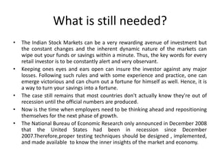 What is still needed?
• The Indian Stock Markets can be a very rewarding avenue of investment but
the constant changes and the inherent dynamic nature of the markets can
wipe out your funds or savings within a minute. Thus, the key words for every
retail investor is to be constantly alert and very observant.
• Keeping ones eyes and ears open can insure the investor against any major
losses. Following such rules and with some experience and practice, one can
emerge victorious and can churn out a fortune for himself as well. Hence, it is
a way to turn your savings into a fortune.
• The case still remains that most countries don't actually know they're out of
recession until the official numbers are produced.
• Now is the time when employers need to be thinking ahead and repositioning
themselves for the next phase of growth.
• The National Bureau of Economic Research only announced in December 2008
that the United States had been in recession since December
2007.Therefore,proper testing techniques should be designed , implemented,
and made available to know the inner insights of the market and economy.
 