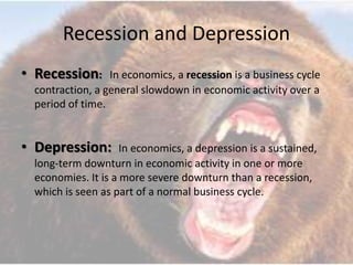 Recession and Depression
• Recession: In economics, a recession is a business cycle
contraction, a general slowdown in economic activity over a
period of time.
• Depression: In economics, a depression is a sustained,
long-term downturn in economic activity in one or more
economies. It is a more severe downturn than a recession,
which is seen as part of a normal business cycle.
 