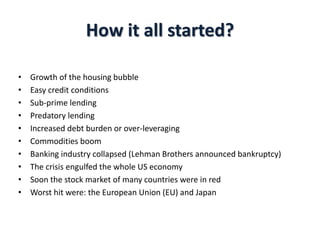 How it all started?
• Growth of the housing bubble
• Easy credit conditions
• Sub-prime lending
• Predatory lending
• Increased debt burden or over-leveraging
• Commodities boom
• Banking industry collapsed (Lehman Brothers announced bankruptcy)
• The crisis engulfed the whole US economy
• Soon the stock market of many countries were in red
• Worst hit were: the European Union (EU) and Japan
 