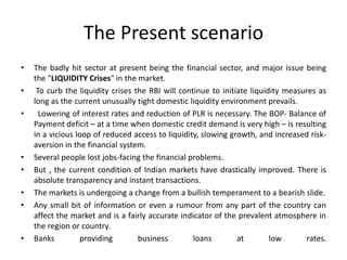 The Present scenario
• The badly hit sector at present being the financial sector, and major issue being
the "LIQUIDITY Crises" in the market.
• To curb the liquidity crises the RBI will continue to initiate liquidity measures as
long as the current unusually tight domestic liquidity environment prevails.
• Lowering of interest rates and reduction of PLR is necessary. The BOP- Balance of
Payment deficit – at a time when domestic credit demand is very high – is resulting
in a vicious loop of reduced access to liquidity, slowing growth, and increased risk-
aversion in the financial system.
• Several people lost jobs-facing the financial problems.
• But , the current condition of Indian markets have drastically improved. There is
absolute transparency and instant transactions.
• The markets is undergoing a change from a bullish temperament to a bearish slide.
• Any small bit of information or even a rumour from any part of the country can
affect the market and is a fairly accurate indicator of the prevalent atmosphere in
the region or country.
• Banks providing business loans at low rates.
 