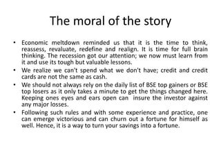 The moral of the story
• Economic meltdown reminded us that it is the time to think,
reassess, revaluate, redefine and realign. It is time for full brain
thinking. The recession got our attention; we now must learn from
it and use its tough but valuable lessons.
• We realize we can't spend what we don't have; credit and credit
cards are not the same as cash.
• We should not always rely on the daily list of BSE top gainers or BSE
top losers as it only takes a minute to get the things changed here.
Keeping ones eyes and ears open can insure the investor against
any major losses.
• Following such rules and with some experience and practice, one
can emerge victorious and can churn out a fortune for himself as
well. Hence, it is a way to turn your savings into a fortune.
 