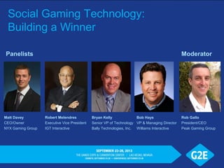 Social Gaming Technology:
Building a Winner
Robert Melendres
Executive Vice President
IGT Interactive
Matt Davey
CEO/Owner
NYX Gaming Group
Bryan Kelly
Senior VP of Technology
Bally Technologies, Inc.
Rob Gallo
President/CEO
Peak Gaming Group
Panelists Moderator
Bob Hays
VP & Managing Director
Williams Interactive
 