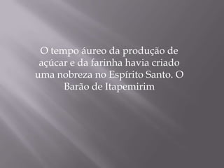 O tempo áureo da produção de
 açúcar e da farinha havia criado
uma nobreza no Espírito Santo. O
      Barão de Itapemirim
 