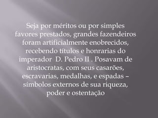Seja por méritos ou por simples
favores prestados, grandes fazendeiros
  foram artificialmente enobrecidos,
    recebendo títulos e honrarias do
 imperador D. Pedro II . Posavam de
    aristocratas, com seus casarões,
  escravarias, medalhas, e espadas –
   símbolos externos de sua riqueza,
           poder e ostentação
 