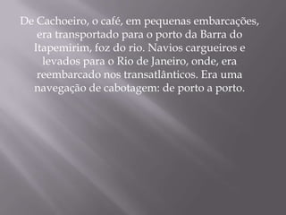 De Cachoeiro, o café, em pequenas embarcações,
   era transportado para o porto da Barra do
  Itapemirim, foz do rio. Navios cargueiros e
    levados para o Rio de Janeiro, onde, era
   reembarcado nos transatlânticos. Era uma
  navegação de cabotagem: de porto a porto.
 