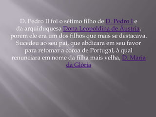 D. Pedro II foi o sétimo filho de D. Pedro I e
  da arquiduquesa Dona Leopoldina de Áustria,
porem ele era um dos filhos que mais se destacava.
  Sucedeu ao seu pai, que abdicara em seu favor
     para retomar a coroa de Portugal, à qual
renunciara em nome da filha mais velha, D. Maria
                      da Glória
 