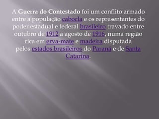 A Guerra do Contestado foi um conflito armado
entre a população cabocla e os representantes do
poder estadual e federal brasileiro travado entre
 outubro de 1912 a agosto de 1916, numa região
     rica em erva-mate e madeira disputada
 pelos estados brasileiros do Paraná e de Santa
                   Catarina.
 
