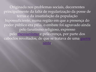 Originada nos problemas sociais, decorrentes
principalmente da falta de regularização da posse de
        terras e da insatisfação da população
 hipossuficiente, numa região em que a presença do
poder público era pífia, o embate foi agravado ainda
          pelo fanatismo religioso, expresso
   pelo messianismo e pela crença, por parte dos
caboclos revoltados, de que se tratava de uma guerra
                         santa.
 