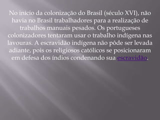 No início da colonização do Brasil (século XVI), não
  havia no Brasil trabalhadores para a realização de
     trabalhos manuais pesados. Os portugueses
colonizadores tentaram usar o trabalho indígena nas
lavouras. A escravidão indígena não pôde ser levada
 adiante, pois os religiosos católicos se posicionaram
  em defesa dos índios condenando sua escravidão.
 